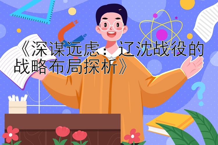 《深谋远虑：辽沈战役的战略布局探析》