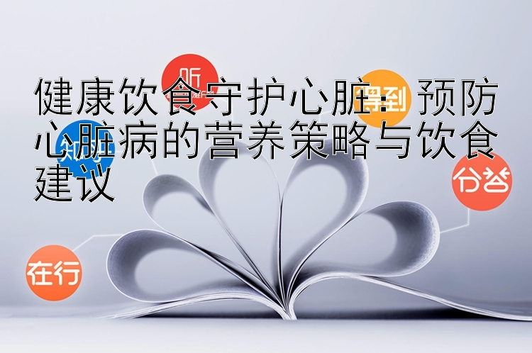 健康饮食守护心脏：预防心脏病的营养策略与饮食建议