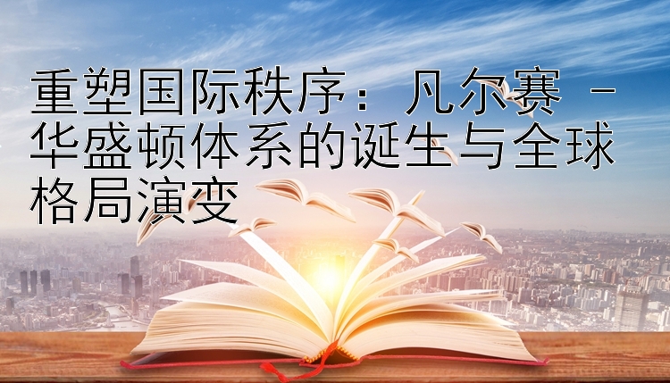 重塑国际秩序：凡尔赛 - 华盛顿体系的诞生与全球格局演变