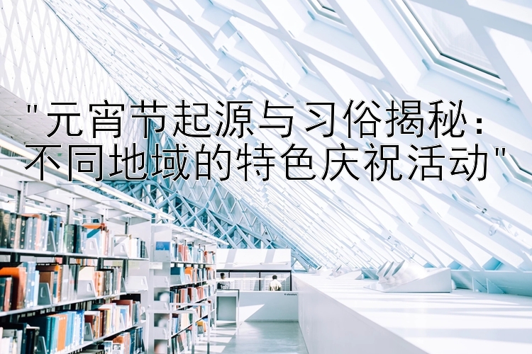 元宵节起源与习俗揭秘：不同地域的特色庆祝活动