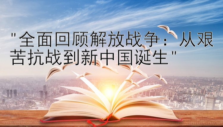 全面回顾解放战争：从艰苦抗战到新中国诞生