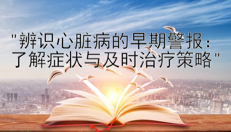 辨识心脏病的早期警报：了解症状与及时治疗策略