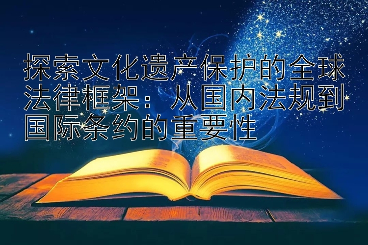 探索文化遗产保护的全球法律框架：从国内法规到国际条约的重要性