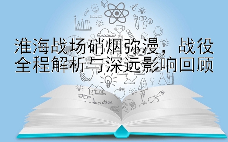 淮海战场硝烟弥漫，战役全程解析与深远影响回顾