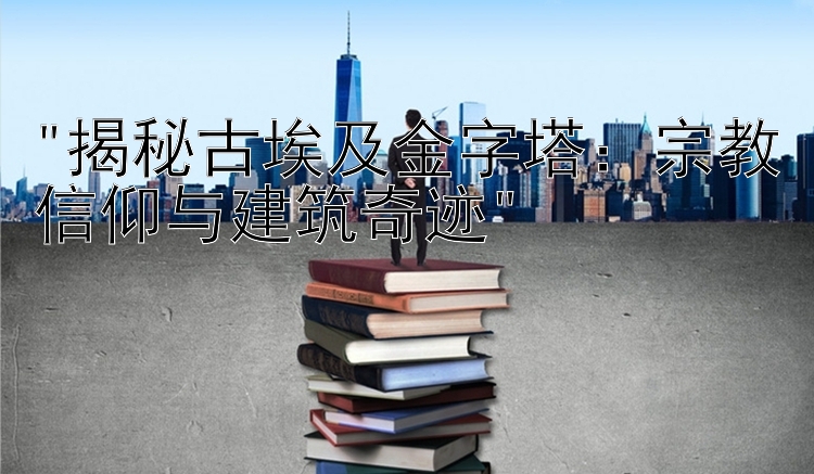 揭秘古埃及金字塔：宗教信仰与建筑奇迹