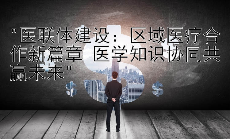 医联体建设：区域医疗合作新篇章 医学知识协同共赢未来