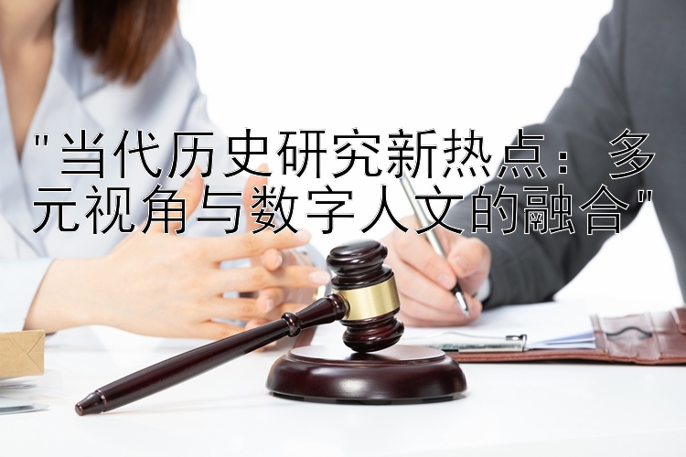 当代历史研究新热点：多元视角与数字人文的融合