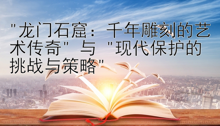 龙门石窟：千年雕刻的艺术传奇 与 现代保护的挑战与策略