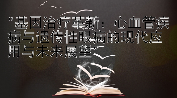 基因治疗革新：心血管疾病与遗传性眼病的现代应用与未来展望