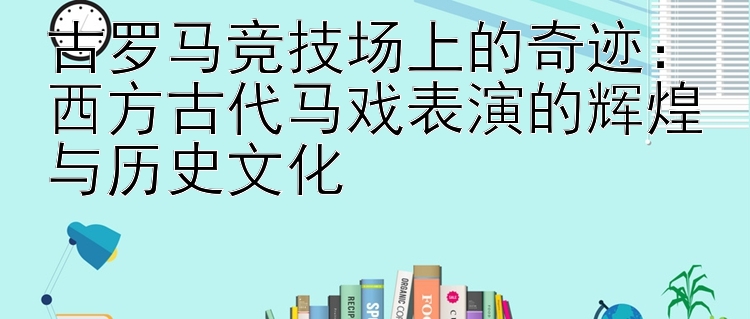 古罗马竞技场上的奇迹：西方古代马戏表演的辉煌与历史文化