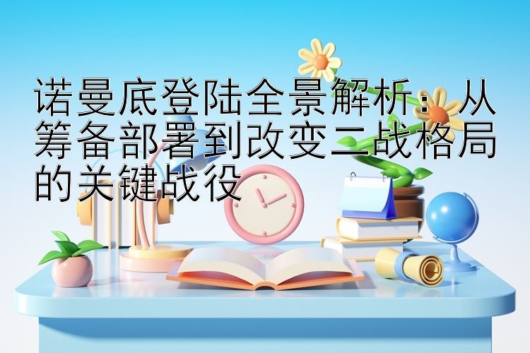 诺曼底登陆全景解析：从筹备部署到改变二战格局的关键战役