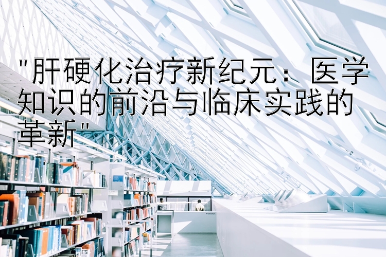 肝硬化治疗新纪元：医学知识的前沿与临床实践的革新