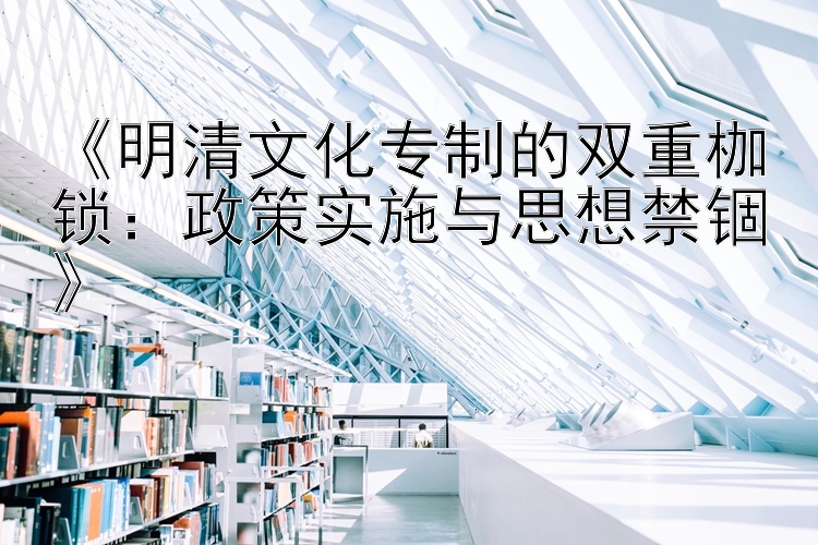 《明清文化专制的双重枷锁：政策实施与思想禁锢》