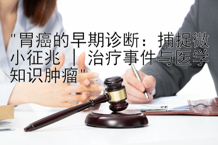 胃癌的早期诊断：捕捉微小征兆 | 治疗事件与医学知识肿瘤