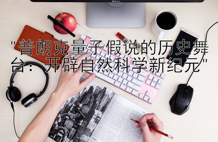 普朗克量子假说的历史舞台：开辟自然科学新纪元