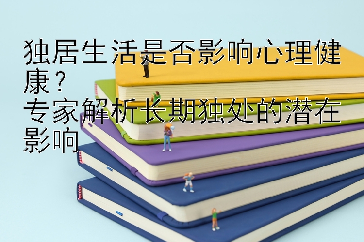 独居生活是否影响心理健康？  
专家解析长期独处的潜在影响