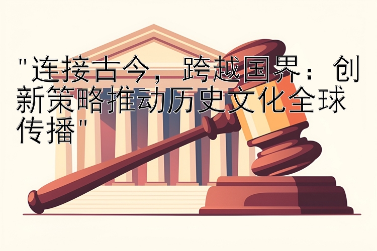 连接古今，跨越国界：创新策略推动历史文化全球传播