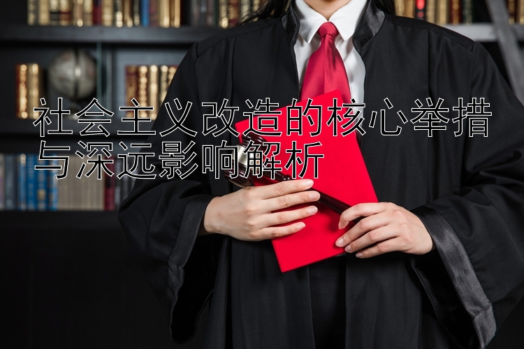 社会主义改造的核心举措与深远影响解析