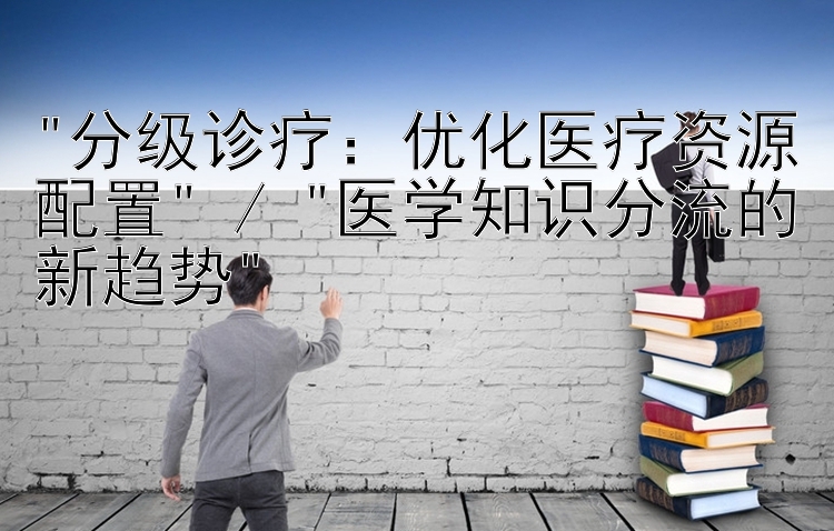 分级诊疗：优化医疗资源配置 / 医学知识分流的新趋势