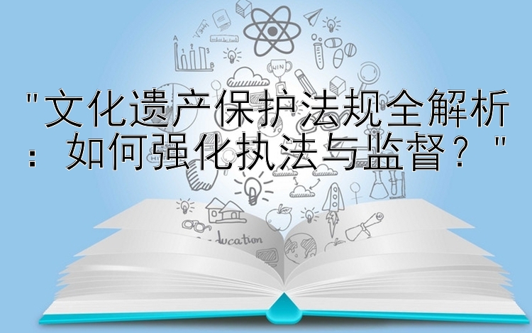 文化遗产保护法规全解析：如何强化执法与监督？