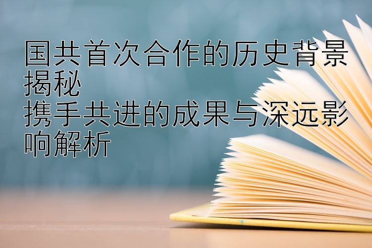 国共首次合作的历史背景揭秘  
携手共进的成果与深远影响解析