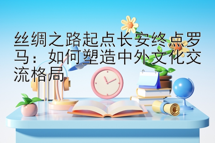 丝绸之路起点长安终点罗马：如何塑造中外文化交流格局