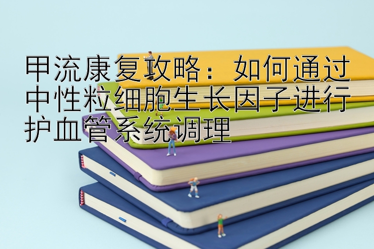 甲流康复攻略：如何通过中性粒细胞生长因子进行护血管系统调理