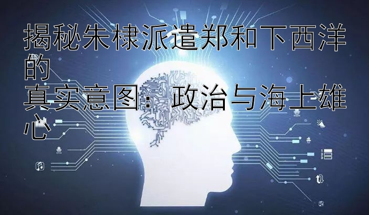 揭秘朱棣派遣郑和下西洋的  
真实意图：政治与海上雄心