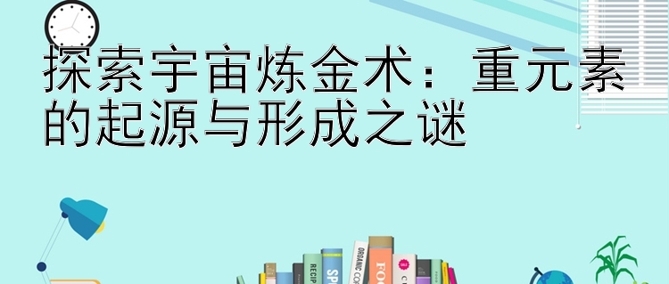 探索宇宙炼金术：重元素的起源与形成之谜