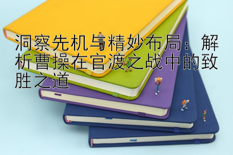 洞察先机与精妙布局：解析曹操在官渡之战中的致胜之道