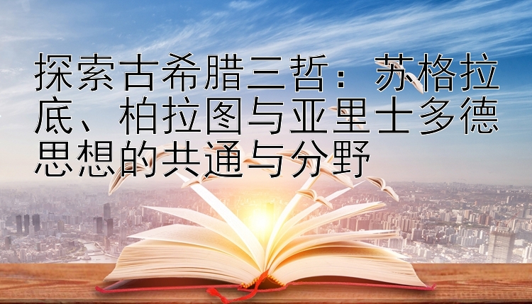 探索古希腊三哲：苏格拉底、柏拉图与亚里士多德思想的共通与分野