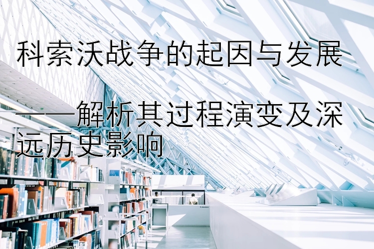 科索沃战争的起因与发展  
——解析其过程演变及深远历史影响