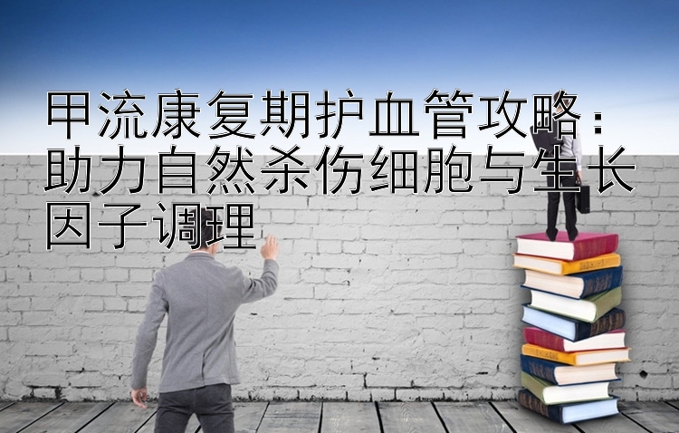 甲流康复期护血管攻略：助力自然杀伤细胞与生长因子调理