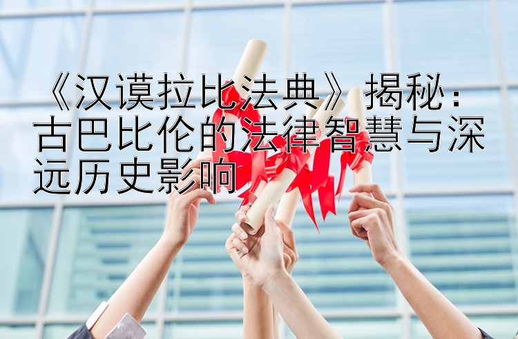 《汉谟拉比法典》揭秘：古巴比伦的法律智慧与深远历史影响