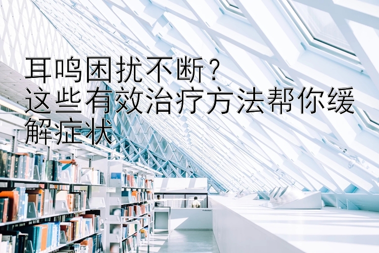 耳鸣困扰不断？  
这些有效治疗方法帮你缓解症状