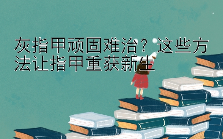 灰指甲顽固难治？这些方法让指甲重获新生