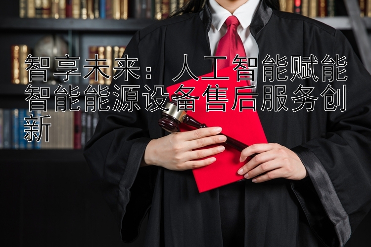 智享未来：人工智能赋能智能能源设备售后服务创新