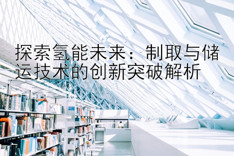 探索氢能未来：制取与储运技术的创新突破解析