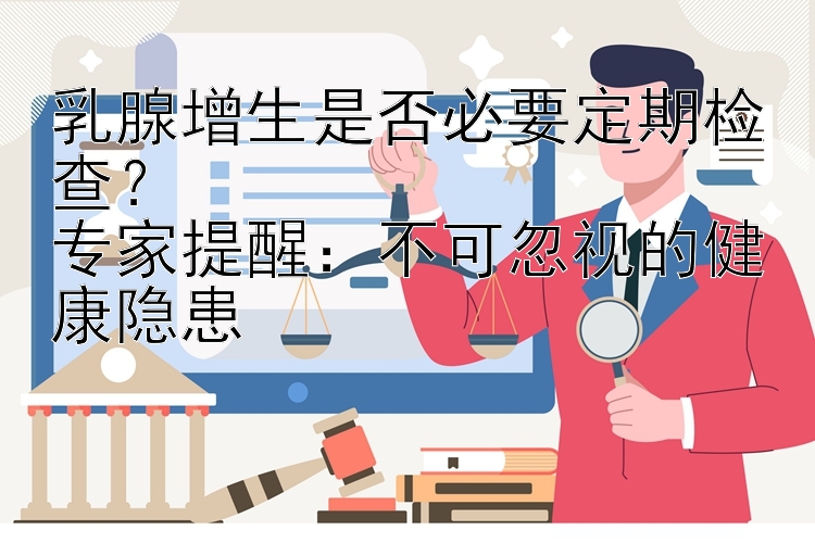 乳腺增生是否必要定期检查？  
专家提醒：不可忽视的健康隐患