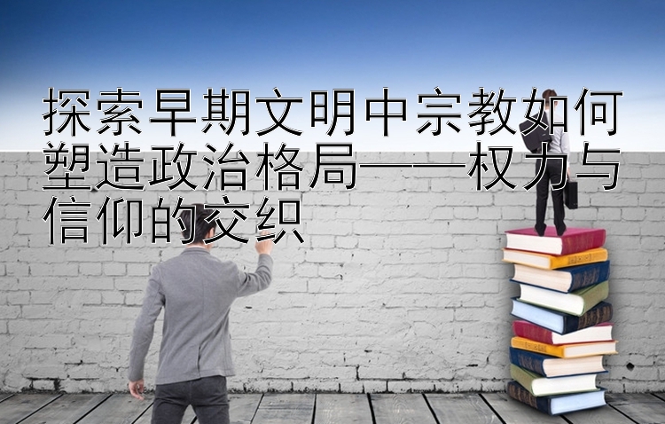 探索早期文明中宗教如何塑造政治格局——权力与信仰的交织