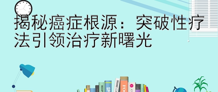 揭秘癌症根源：突破性疗法引领治疗新曙光