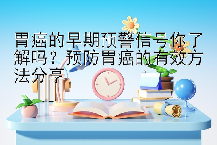 胃癌的早期预警信号你了解吗？预防胃癌的有效方法分享