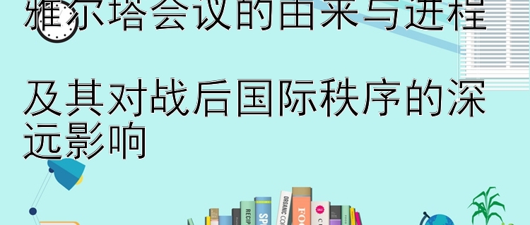 雅尔塔会议的由来与进程  
及其对战后国际秩序的深远影响