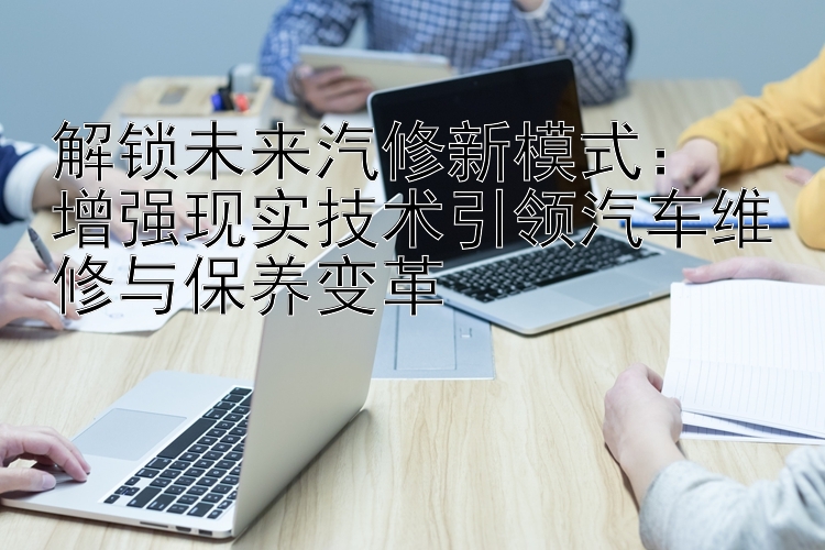 解锁未来汽修新模式：  
增强现实技术引领汽车维修与保养变革