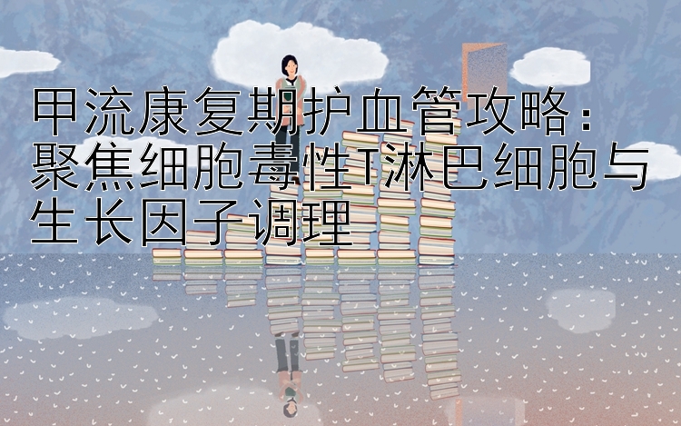 甲流康复期护血管攻略：聚焦细胞毒性T淋巴细胞与生长因子调理