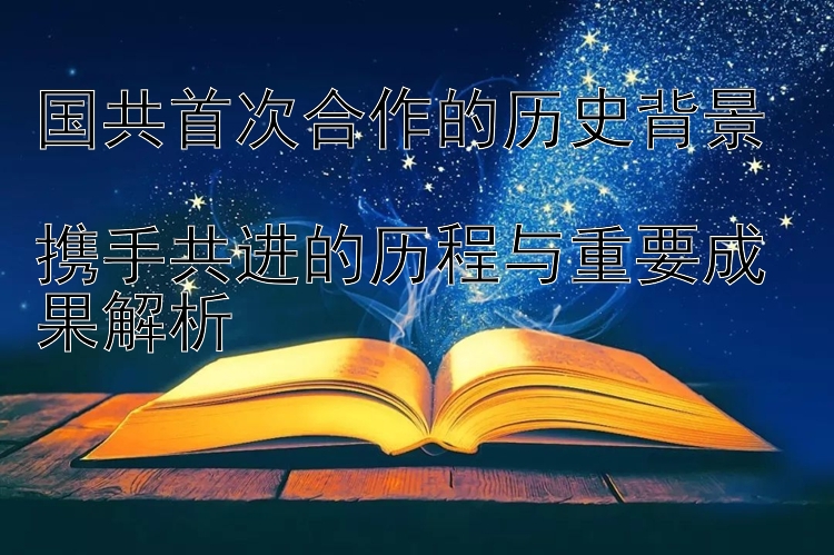 国共首次合作的历史背景  
携手共进的历程与重要成果解析