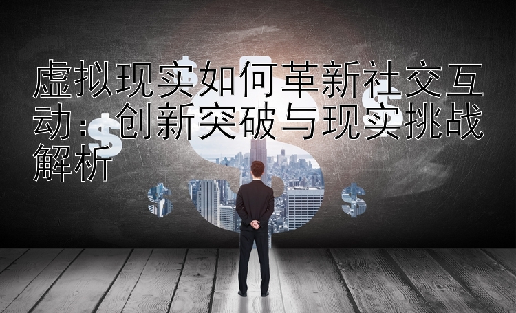 虚拟现实如何革新社交互动：创新突破与现实挑战解析