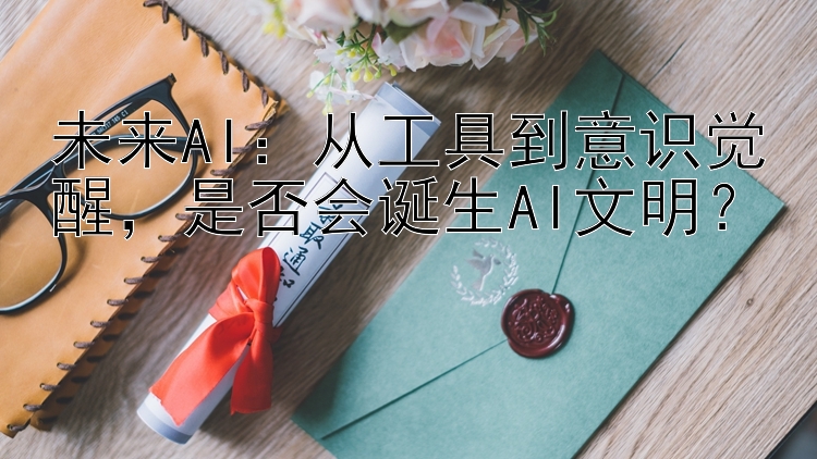 未来AI：从工具到意识觉醒，是否会诞生AI文明？