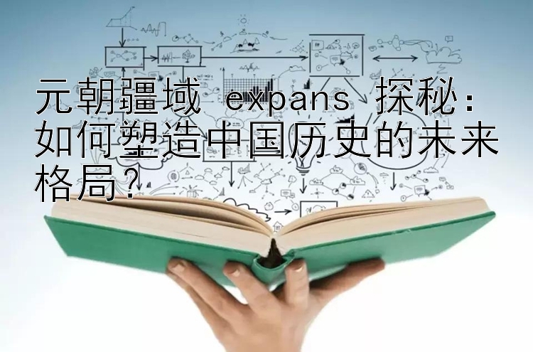 元朝疆域 expans 探秘：如何塑造中国历史的未来格局？