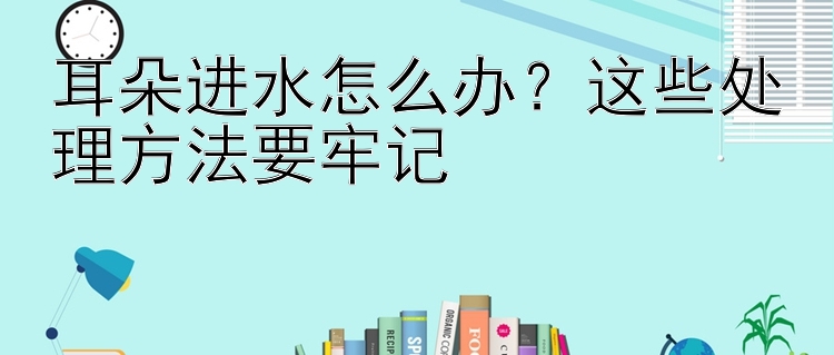 耳朵进水怎么办？这些处理方法要牢记